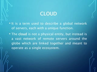 CLOUD
• It is a term used to describe a global network
of servers, each with a unique function.
• The cloud is not a physical entity, but instead is
a vast network of remote servers around the
globe which are linked together and meant to
operate as a single ecosystem.
 