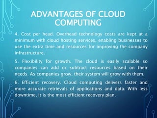 ADVANTAGES OF CLOUD
COMPUTING
4. Cost per head. Overhead technology costs are kept at a
minimum with cloud hosting services, enabling businesses to
use the extra time and resources for improving the company
infrastructure.
5. Flexibility for growth. The cloud is easily scalable so
companies can add or subtract resources based on their
needs. As companies grow, their system will grow with them.
6. Efficient recovery. Cloud computing delivers faster and
more accurate retrievals of applications and data. With less
downtime, it is the most efficient recovery plan.
 