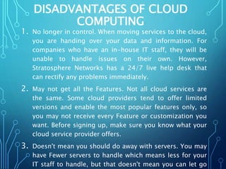 DISADVANTAGES OF CLOUD
COMPUTING
1. No longer in control. When moving services to the cloud,
you are handing over your data and information. For
companies who have an in-house IT staff, they will be
unable to handle issues on their own. However,
Stratosphere Networks has a 24/7 live help desk that
can rectify any problems immediately.
2. May not get all the Features. Not all cloud services are
the same. Some cloud providers tend to offer limited
versions and enable the most popular features only, so
you may not receive every Feature or customization you
want. Before signing up, make sure you know what your
cloud service provider offers.
3. Doesn't mean you should do away with servers. You may
have Fewer servers to handle which means less for your
IT staff to handle, but that doesn't mean you can let go
 