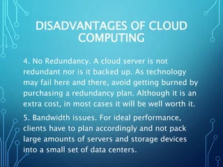 DISADVANTAGES OF CLOUD
COMPUTING
4. No Redundancy. A cloud server is not
redundant nor is it backed up. As technology
may fail here and there, avoid getting burned by
purchasing a redundancy plan. Although it is an
extra cost, in most cases it will be well worth it.
5. Bandwidth issues. For ideal performance,
clients have to plan accordingly and not pack
large amounts of servers and storage devices
into a small set of data centers.
 