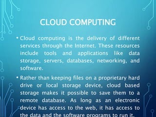 CLOUD COMPUTING
• Cloud computing is the delivery of different
services through the Internet. These resources
include tools and applications like data
storage, servers, databases, networking, and
software.
• Rather than keeping files on a proprietary hard
drive or local storage device, cloud based
storage makes it possible to save them to a
remote database. As long as an electronic
device has access to the web, it has access to
 