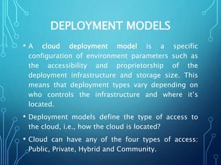 DEPLOYMENT MODELS
• A cloud deployment model is a specific
configuration of environment parameters such as
the accessibility and proprietorship of the
deployment infrastructure and storage size. This
means that deployment types vary depending on
who controls the infrastructure and where it’s
located.
• Deployment models define the type of access to
the cloud, i.e., how the cloud is located?
• Cloud can have any of the four types of access:
Public, Private, Hybrid and Community.
 