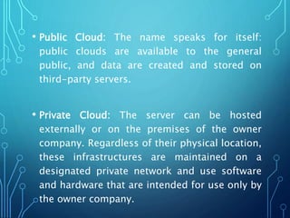 • Public Cloud: The name speaks for itself:
public clouds are available to the general
public, and data are created and stored on
third-party servers.
• Private Cloud: The server can be hosted
externally or on the premises of the owner
company. Regardless of their physical location,
these infrastructures are maintained on a
designated private network and use software
and hardware that are intended for use only by
the owner company.
 