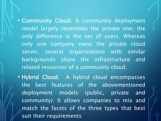 • Community Cloud: A community deployment
model largely resembles the private one; the
only difference is the set of users. Whereas
only one company owns the private cloud
server, several organizations with similar
backgrounds share the infrastructure and
related resources of a community cloud.
• Hybrid Cloud: A hybrid cloud encompasses
the best features of the abovementioned
deployment models (public, private and
community). It allows companies to mix and
match the facets of the three types that best
suit their requirements
 