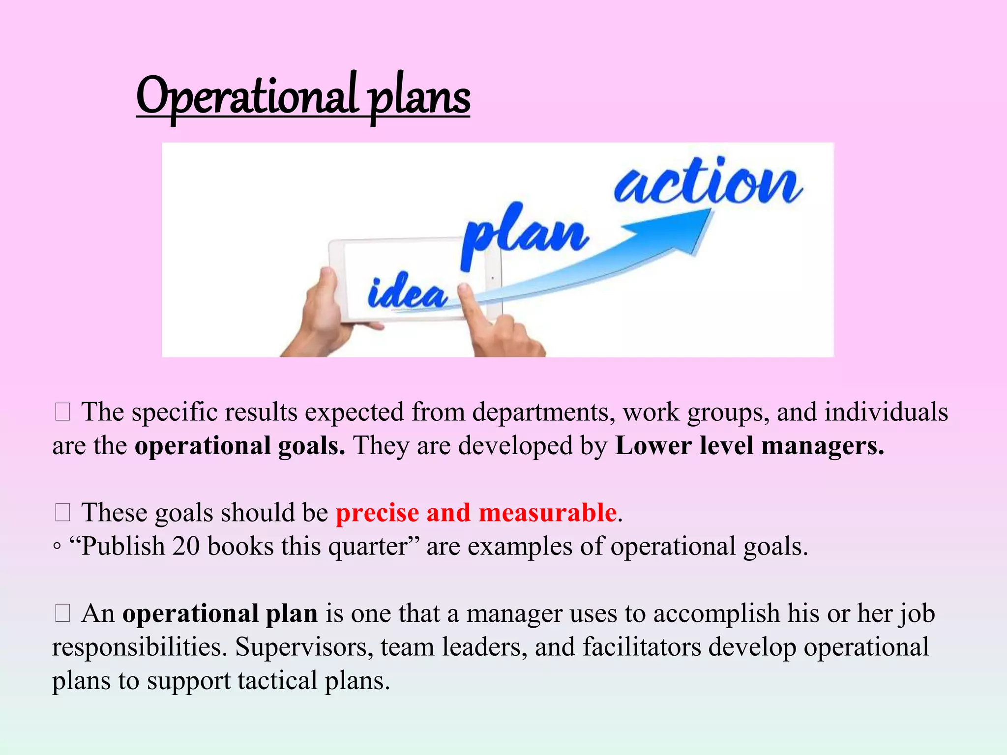 Operational plans
The specific results expected from departments, work groups, and individuals
are the operational goals. They are developed by Lower level managers.
These goals should be precise and measurable.
◦ “Publish 20 books this quarter” are examples of operational goals.
An operational plan is one that a manager uses to accomplish his or her job
responsibilities. Supervisors, team leaders, and facilitators develop operational
plans to support tactical plans.
 