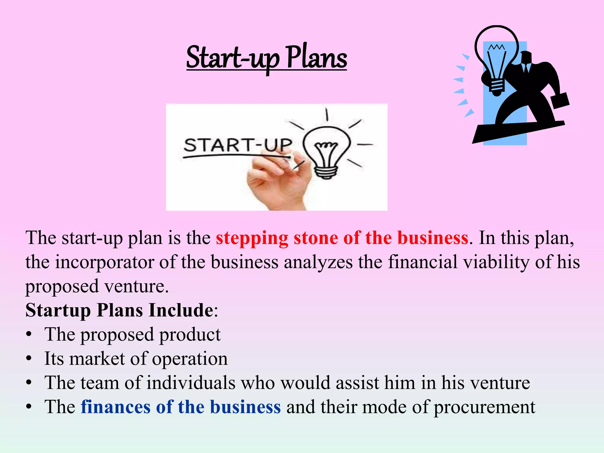 Start-up Plans
The start-up plan is the stepping stone of the business. In this plan,
the incorporator of the business analyzes the financial viability of his
proposed venture.
Startup Plans Include:
• The proposed product
• Its market of operation
• The team of individuals who would assist him in his venture
• The finances of the business and their mode of procurement
 