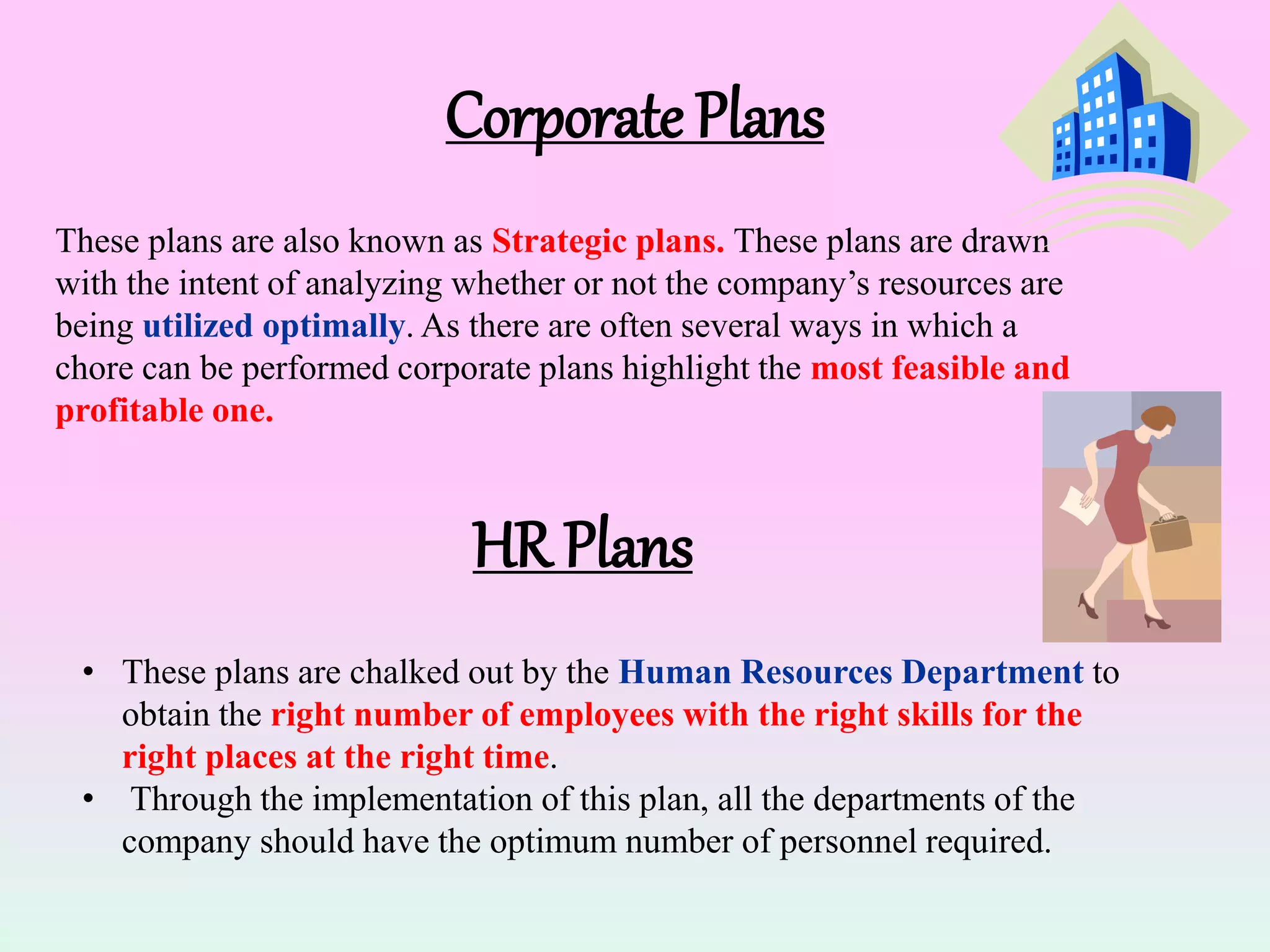 Corporate Plans
These plans are also known as Strategic plans. These plans are drawn
with the intent of analyzing whether or not the company’s resources are
being utilized optimally. As there are often several ways in which a
chore can be performed corporate plans highlight the most feasible and
profitable one.
• These plans are chalked out by the Human Resources Department to
obtain the right number of employees with the right skills for the
right places at the right time.
• Through the implementation of this plan, all the departments of the
company should have the optimum number of personnel required.
HR Plans
 