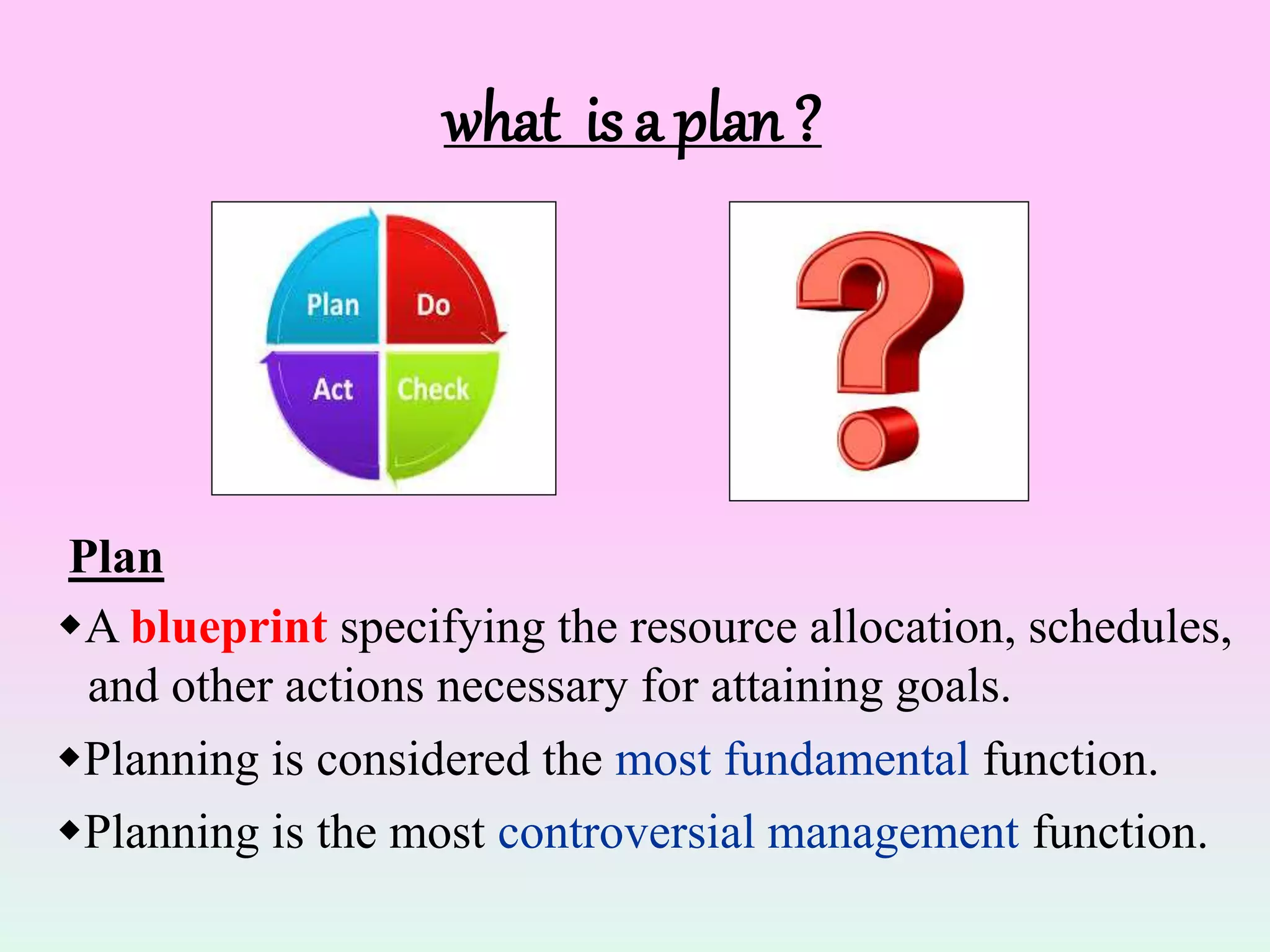 what is a plan ?
A blueprint specifying the resource allocation, schedules,
and other actions necessary for attaining goals.
Planning is considered the most fundamental function.
Planning is the most controversial management function.
Plan
 