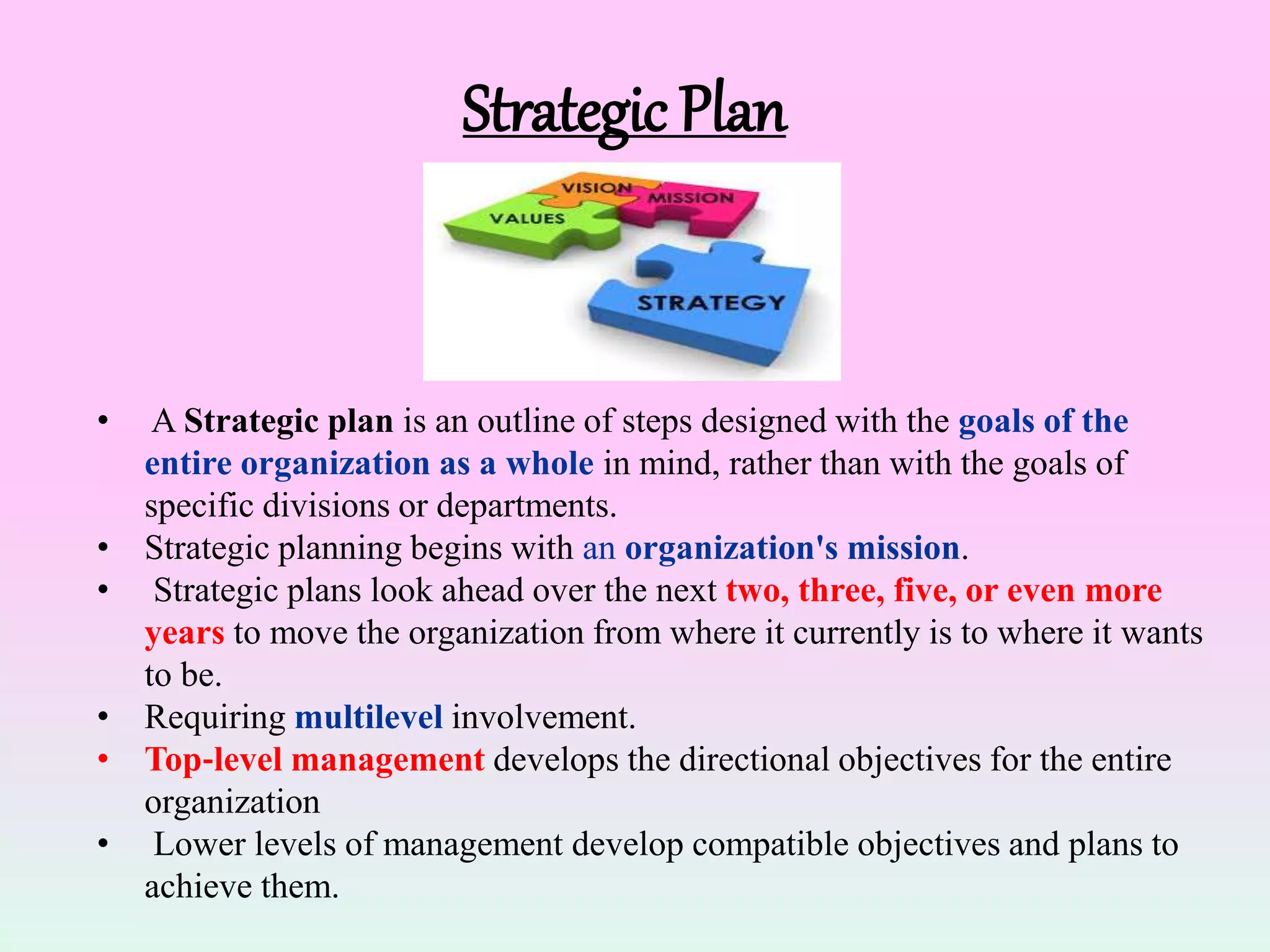 Strategic Plan
• A Strategic plan is an outline of steps designed with the goals of the
entire organization as a whole in mind, rather than with the goals of
specific divisions or departments.
• Strategic planning begins with an organization's mission.
• Strategic plans look ahead over the next two, three, five, or even more
years to move the organization from where it currently is to where it wants
to be.
• Requiring multilevel involvement.
• Top‐level management develops the directional objectives for the entire
organization
• Lower levels of management develop compatible objectives and plans to
achieve them.
 