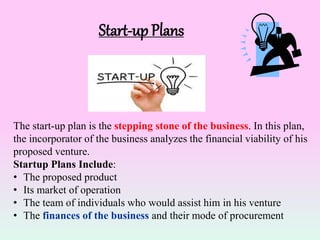 Start-up Plans
The start-up plan is the stepping stone of the business. In this plan,
the incorporator of the business analyzes the financial viability of his
proposed venture.
Startup Plans Include:
• The proposed product
• Its market of operation
• The team of individuals who would assist him in his venture
• The finances of the business and their mode of procurement
 