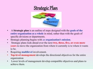 Strategic Plan
• A Strategic plan is an outline of steps designed with the goals of the
entire organization as a whole in mind, rather than with the goals of
specific divisions or departments.
• Strategic planning begins with an organization's mission.
• Strategic plans look ahead over the next two, three, five, or even more
years to move the organization from where it currently is to where it wants
to be.
• Requiring multilevel involvement.
• Top‐level management develops the directional objectives for the entire
organization
• Lower levels of management develop compatible objectives and plans to
achieve them.
 