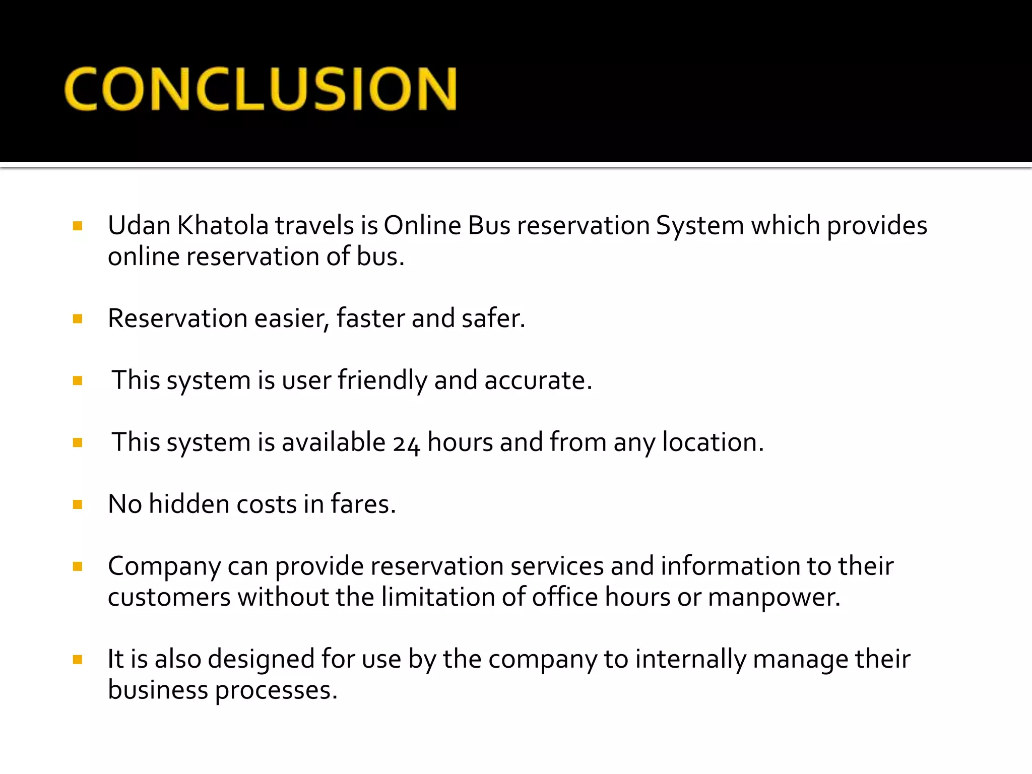  Udan Khatola travels is Online Bus reservation System which provides
online reservation of bus.
 Reservation easier, faster and safer.
 This system is user friendly and accurate.
 This system is available 24 hours and from any location.
 No hidden costs in fares.
 Company can provide reservation services and information to their
customers without the limitation of office hours or manpower.
 It is also designed for use by the company to internally manage their
business processes.
 