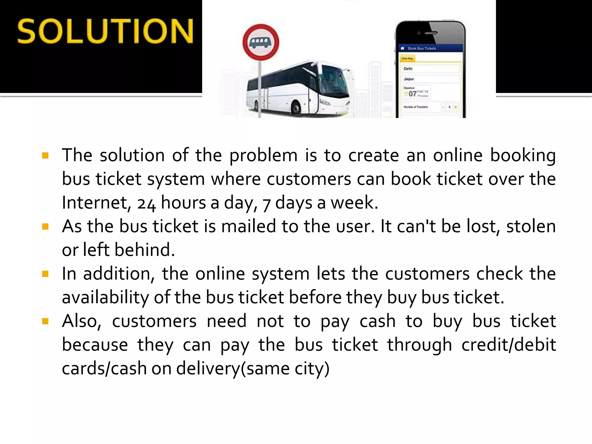  The solution of the problem is to create an online booking
bus ticket system where customers can book ticket over the
Internet, 24 hours a day, 7 days a week.
 As the bus ticket is mailed to the user. It can't be lost, stolen
or left behind.
 In addition, the online system lets the customers check the
availability of the bus ticket before they buy bus ticket.
 Also, customers need not to pay cash to buy bus ticket
because they can pay the bus ticket through credit/debit
cards/cash on delivery(same city)
 