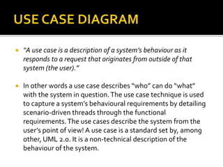  “A use case is a description of a system’s behaviour as it
responds to a request that originates from outside of that
system (the user).”
 In other words a use case describes “who” can do “what”
with the system in question.The use case technique is used
to capture a system’s behavioural requirements by detailing
scenario-driven threads through the functional
requirements.The use cases describe the system from the
user’s point of view! A use case is a standard set by, among
other, UML 2.0. It is a non-technical description of the
behaviour of the system.
 