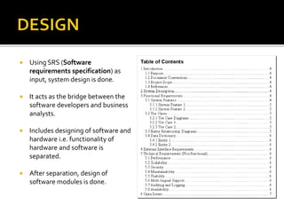  Using SRS (Software
requirements specification) as
input, system design is done.
 It acts as the bridge between the
software developers and business
analysts.
 Includes designing of software and
hardware i.e. functionality of
hardware and software is
separated.
 After separation, design of
software modules is done.
 