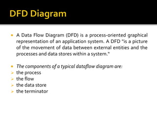  A Data Flow Diagram (DFD) is a process-oriented graphical
representation of an application system. A DFD "is a picture
of the movement of data between external entities and the
processes and data stores within a system.“
 The components of a typical dataflow diagram are:
 the process
 the flow
 the data store
 the terminator
 