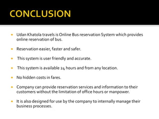  Udan Khatola travels is Online Bus reservation System which provides
online reservation of bus.
 Reservation easier, faster and safer.
 This system is user friendly and accurate.
 This system is available 24 hours and from any location.
 No hidden costs in fares.
 Company can provide reservation services and information to their
customers without the limitation of office hours or manpower.
 It is also designed for use by the company to internally manage their
business processes.
 