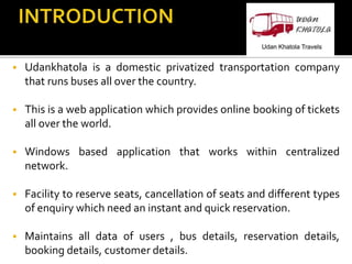  Udankhatola is a domestic privatized transportation company
that runs buses all over the country.
 This is a web application which provides online booking of tickets
all over the world.
 Windows based application that works within centralized
network.
 Facility to reserve seats, cancellation of seats and different types
of enquiry which need an instant and quick reservation.
 Maintains all data of users , bus details, reservation details,
booking details, customer details.
 