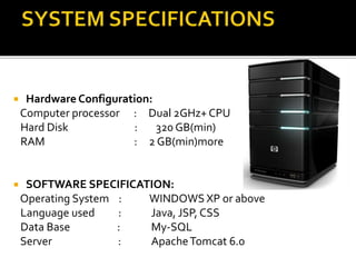  Hardware Configuration:
Computer processor : Dual 2GHz+ CPU
Hard Disk : 320 GB(min)
RAM : 2 GB(min)more
 SOFTWARE SPECIFICATION:
Operating System : WINDOWS XP or above
Language used : Java, JSP, CSS
Data Base : My-SQL
Server : ApacheTomcat 6.0
 