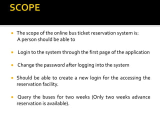  The scope of the online bus ticket reservation system is:
A person should be able to
 Login to the system through the first page of the application
 Change the password after logging into the system
 Should be able to create a new login for the accessing the
reservation facility.
 Query the buses for two weeks (Only two weeks advance
reservation is available).
 