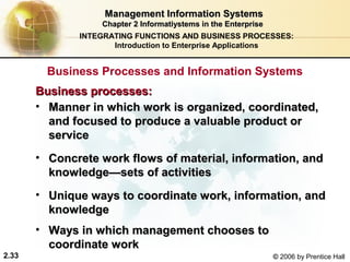 Management Information Systems
                  Chapter 2 Informatiystems in the Enterprise
              INTEGRATING FUNCTIONS AND BUSINESS PROCESSES:
                     Introduction to Enterprise Applications


         Business Processes and Information Systems
       Business processes:
       • Manner in which work is organized, coordinated,
         and focused to produce a valuable product or
         service
       • Concrete work flows of material, information, and
         knowledge—sets of activities
       • Unique ways to coordinate work, information, and
         knowledge
       • Ways in which management chooses to
         coordinate work
2.33                                                            © 2006 by Prentice Hall
 
