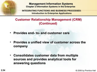 Management Information Systems
                 Chapter 2 Information Systems in the Enterprise
              INTEGRATING FUNCTIONS AND BUSINESS PROCESSES:
                     Introduction to Enterprise Applications


          Customer Relationship Management (CRM)
                        (Continued)

       • Provides end- to- end customer care

       • Provides a unified view of customer across the
         company

       • Consolidates customer data from multiple
         sources and provides analytical tools for
         answering questions

2.54                                                               © 2006 by Prentice Hall
 