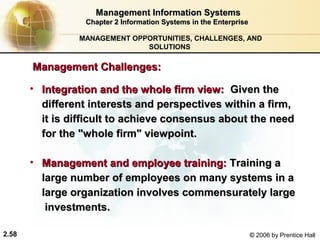 Management Information Systems
                  Chapter 2 Information Systems in the Enterprise

                MANAGEMENT OPPORTUNITIES, CHALLENGES, AND
                              SOLUTIONS

       Management Challenges:

       • Integration and the whole firm view: Given the
         different interests and perspectives within a firm,
         it is difficult to achieve consensus about the need
         for the "whole firm" viewpoint.

       • Management and employee training: Training a
         large number of employees on many systems in a
         large organization involves commensurately large
          investments.

2.58                                                                © 2006 by Prentice Hall
 