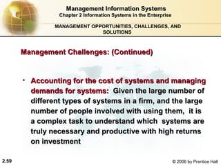 Management Information Systems
                 Chapter 2 Information Systems in the Enterprise

                MANAGEMENT OPPORTUNITIES, CHALLENGES, AND
                              SOLUTIONS



       Management Challenges: (Continued)


       • Accounting for the cost of systems and managing
         demands for systems: Given the large number of
         different types of systems in a firm, and the large
         number of people involved with using them, it is
         a complex task to understand which systems are
         truly necessary and productive with high returns
         on investment

2.59                                                               © 2006 by Prentice Hall
 