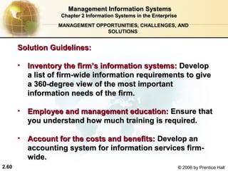 Management Information Systems
                   Chapter 2 Information Systems in the Enterprise
                  MANAGEMENT OPPORTUNITIES, CHALLENGES, AND
                                SOLUTIONS


       Solution Guidelines:

       • Inventory the firm’s information systems: Develop
         a list of firm-wide information requirements to give
         a 360-degree view of the most important
         information needs of the firm.

       • Employee and management education: Ensure that
         you understand how much training is required.

       • Account for the costs and benefits: Develop an
         accounting system for information services firm-
         wide.
2.60                                                                 © 2006 by Prentice Hall
 