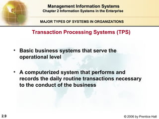 Management Information Systems
                 Chapter 2 Information Systems in the Enterprise


                MAJOR TYPES OF SYSTEMS IN ORGANIZATIONS


             Transaction Processing Systems (TPS)


      • Basic business systems that serve the
        operational level

      • A computerized system that performs and
        records the daily routine transactions necessary
        to the conduct of the business




2.9                                                                © 2006 by Prentice Hall
 