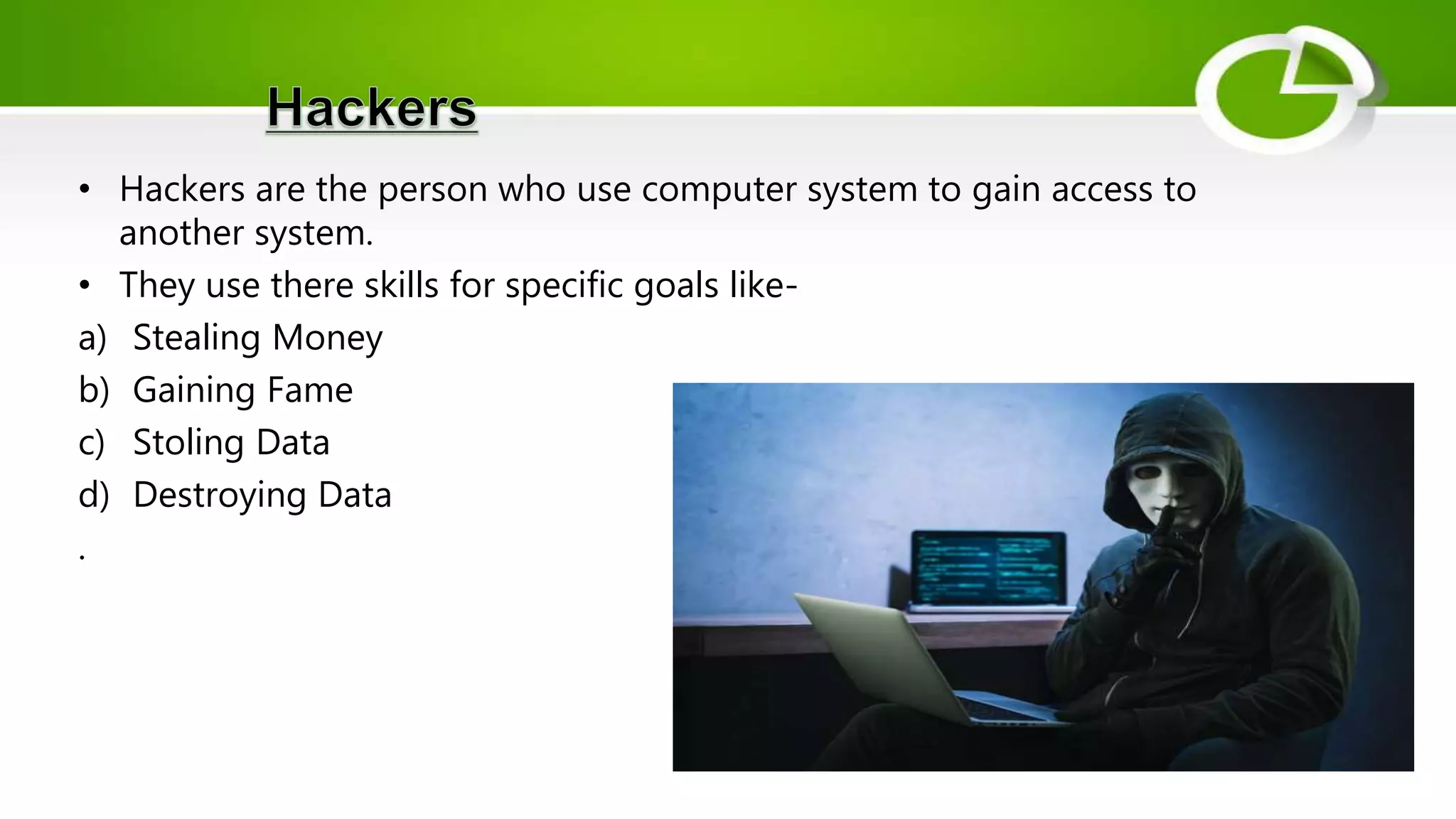 • Hackers are the person who use computer system to gain access to
another system.
• They use there skills for specific goals like-
a) Stealing Money
b) Gaining Fame
c) Stoling Data
d) Destroying Data
.
 