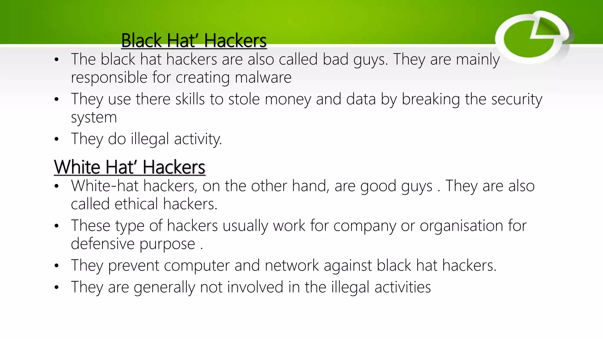 Black Hat’ Hackers
• The black hat hackers are also called bad guys. They are mainly
responsible for creating malware
• They use there skills to stole money and data by breaking the security
system
• They do illegal activity.
White Hat’ Hackers
• White-hat hackers, on the other hand, are good guys . They are also
called ethical hackers.
• These type of hackers usually work for company or organisation for
defensive purpose .
• They prevent computer and network against black hat hackers.
• They are generally not involved in the illegal activities
 