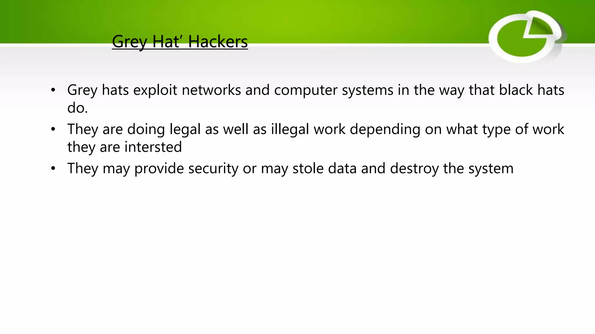 Grey Hat’ Hackers
• Grey hats exploit networks and computer systems in the way that black hats
do.
• They are doing legal as well as illegal work depending on what type of work
they are intersted
• They may provide security or may stole data and destroy the system
 