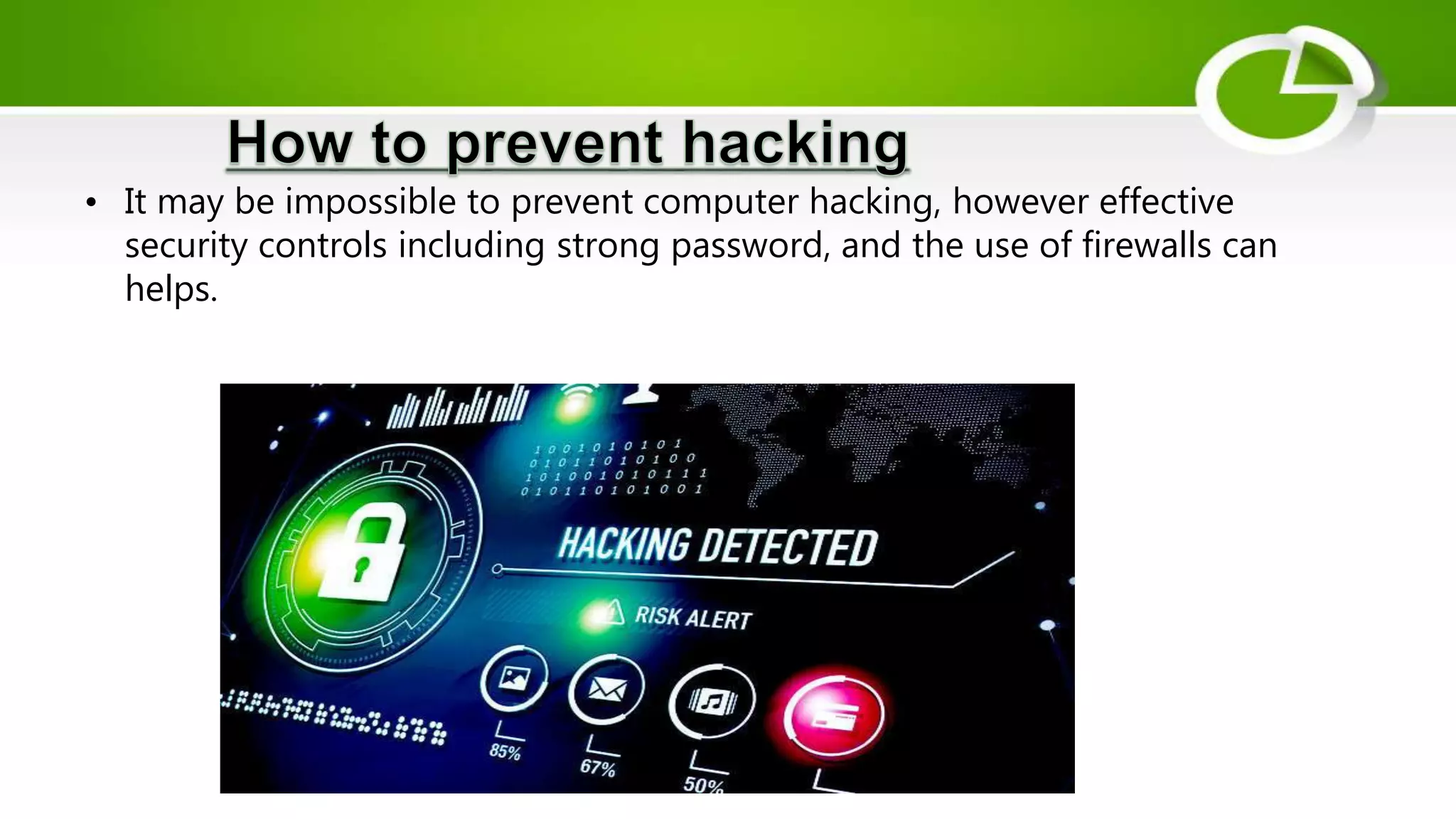 • It may be impossible to prevent computer hacking, however effective
security controls including strong password, and the use of firewalls can
helps.
 