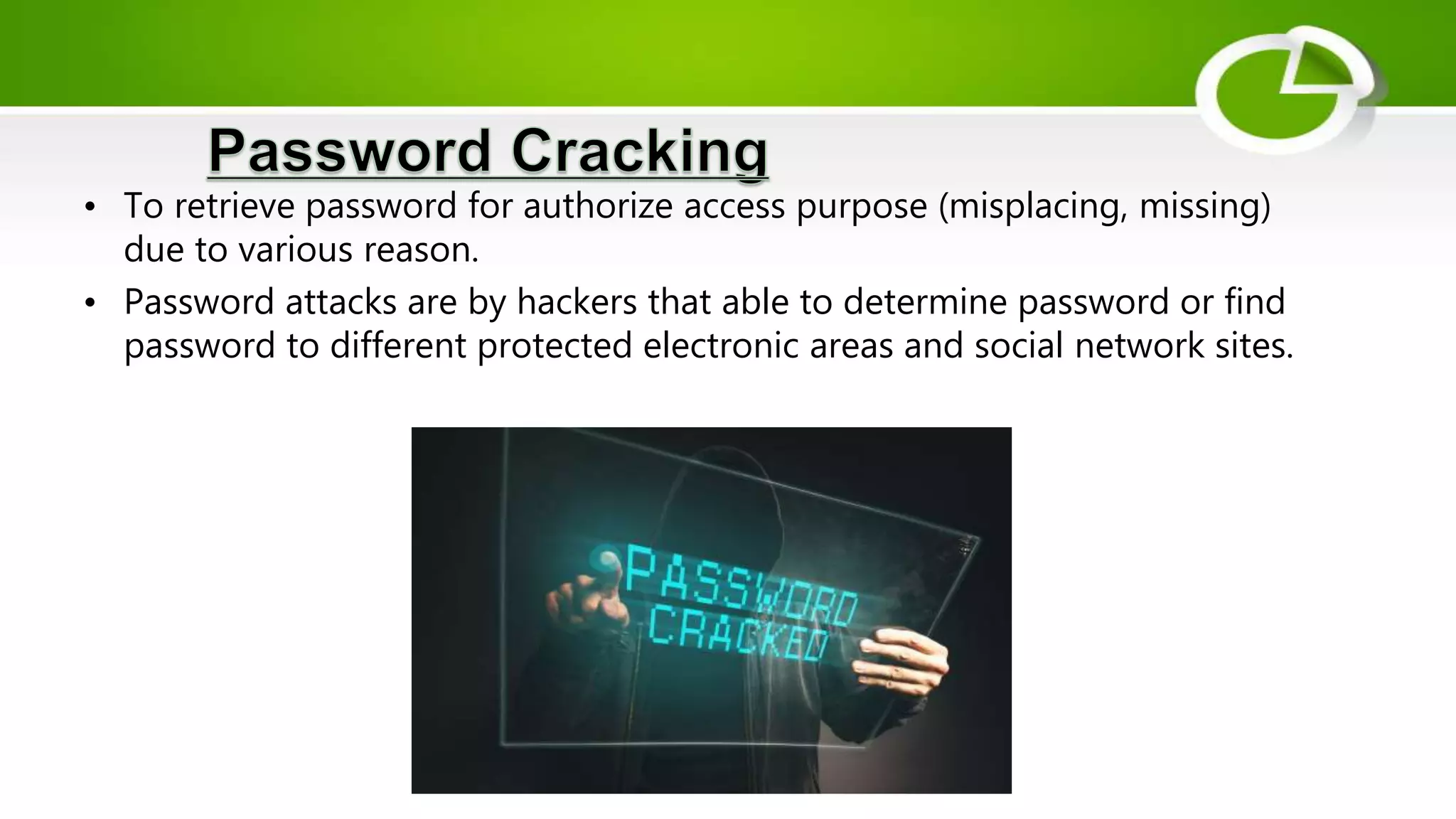 • To retrieve password for authorize access purpose (misplacing, missing)
due to various reason.
• Password attacks are by hackers that able to determine password or find
password to different protected electronic areas and social network sites.
 