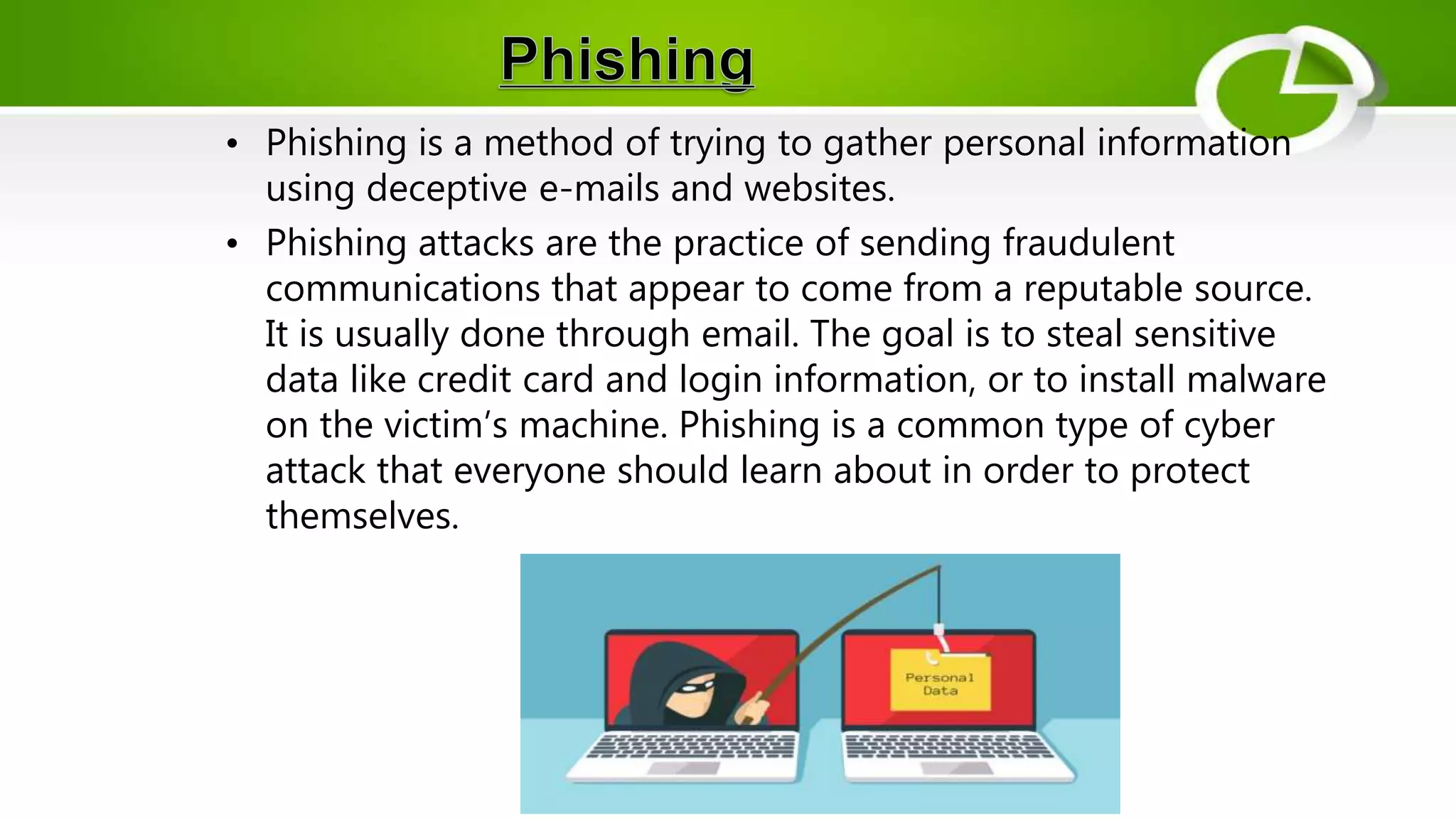 • Phishing is a method of trying to gather personal information
using deceptive e-mails and websites.
• Phishing attacks are the practice of sending fraudulent
communications that appear to come from a reputable source.
It is usually done through email. The goal is to steal sensitive
data like credit card and login information, or to install malware
on the victim’s machine. Phishing is a common type of cyber
attack that everyone should learn about in order to protect
themselves.
 