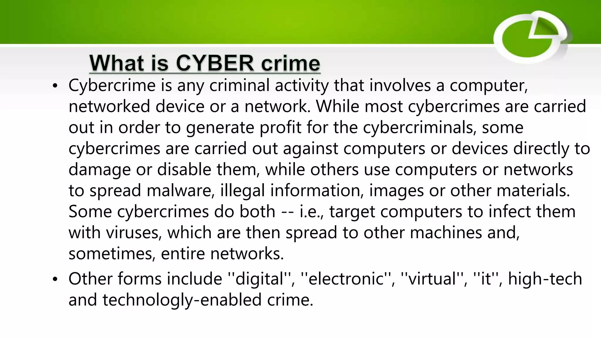 • Cybercrime is any criminal activity that involves a computer,
networked device or a network. While most cybercrimes are carried
out in order to generate profit for the cybercriminals, some
cybercrimes are carried out against computers or devices directly to
damage or disable them, while others use computers or networks
to spread malware, illegal information, images or other materials.
Some cybercrimes do both -- i.e., target computers to infect them
with viruses, which are then spread to other machines and,
sometimes, entire networks.
• Other forms include ''digital'', ''electronic'', ''virtual'', ''it'', high-tech
and technologly-enabled crime.
 