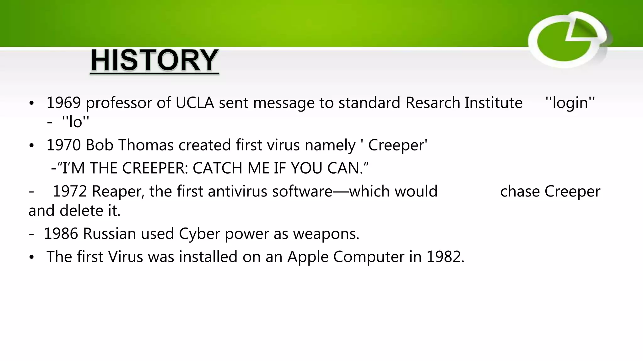 • 1969 professor of UCLA sent message to standard Resarch Institute ''login''
- ''lo''
• 1970 Bob Thomas created first virus namely ' Creeper'
-“I’M THE CREEPER: CATCH ME IF YOU CAN.”
- 1972 Reaper, the first antivirus software—which would chase Creeper
and delete it.
- 1986 Russian used Cyber power as weapons.
• The first Virus was installed on an Apple Computer in 1982.
 