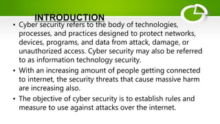 • Cyber security refers to the body of technologies,
processes, and practices designed to protect networks,
devices, programs, and data from attack, damage, or
unauthorized access. Cyber security may also be referred
to as information technology security.
• With an increasing amount of people getting connected
to internet, the security threats that cause massive harm
are increasing also.
• The objective of cyber security is to establish rules and
measure to use against attacks over the internet.
 
