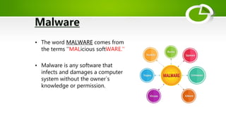 • The word MALWARE comes from
the terms ''MALicious softWARE.''
• Malware is any software that
infects and damages a computer
system without the owner`s
knowledge or permission.
 
