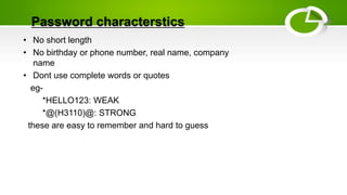 Password characterstics
• No short length
• No birthday or phone number, real name, company
name
• Dont use complete words or quotes
eg-
*HELLO123: WEAK
*@(H3110)@: STRONG
these are easy to remember and hard to guess
 