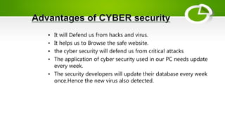 • It will Defend us from hacks and virus.
• It helps us to Browse the safe website.
• the cyber security will defend us from critical attacks
• The application of cyber security used in our PC needs update
every week.
• The security developers will update their database every week
once.Hence the new virus also detected.
 