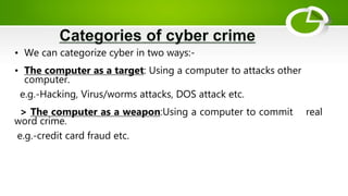 • We can categorize cyber in two ways:-
• The computer as a target: Using a computer to attacks other
computer.
e.g.-Hacking, Virus/worms attacks, DOS attack etc.
> The computer as a weapon:Using a computer to commit real
word crime.
e.g.-credit card fraud etc.
 