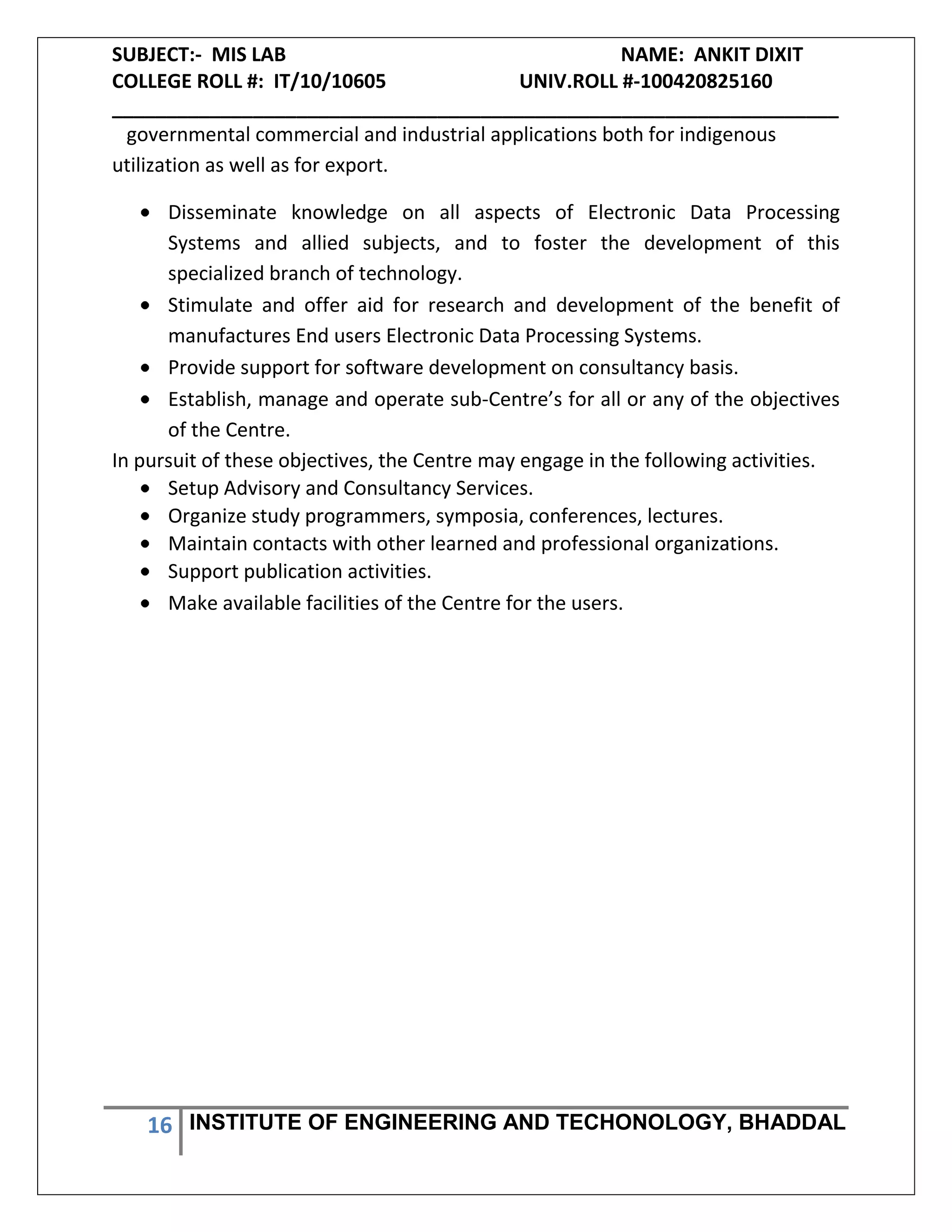 SUBJECT:- MIS LAB NAME: ANKIT DIXIT
COLLEGE ROLL #: IT/10/10605 UNIV.ROLL #-100420825160
___________________________________________________________________
16 INSTITUTE OF ENGINEERING AND TECHONOLOGY, BHADDAL
governmental commercial and industrial applications both for indigenous
utilization as well as for export.
Disseminate knowledge on all aspects of Electronic Data Processing
Systems and allied subjects, and to foster the development of this
specialized branch of technology.
Stimulate and offer aid for research and development of the benefit of
manufactures End users Electronic Data Processing Systems.
Provide support for software development on consultancy basis.
Establish, manage and operate sub-Centre’s for all or any of the objectives
of the Centre.
In pursuit of these objectives, the Centre may engage in the following activities.
Setup Advisory and Consultancy Services.
Organize study programmers, symposia, conferences, lectures.
Maintain contacts with other learned and professional organizations.
Support publication activities.
Make available facilities of the Centre for the users.
 