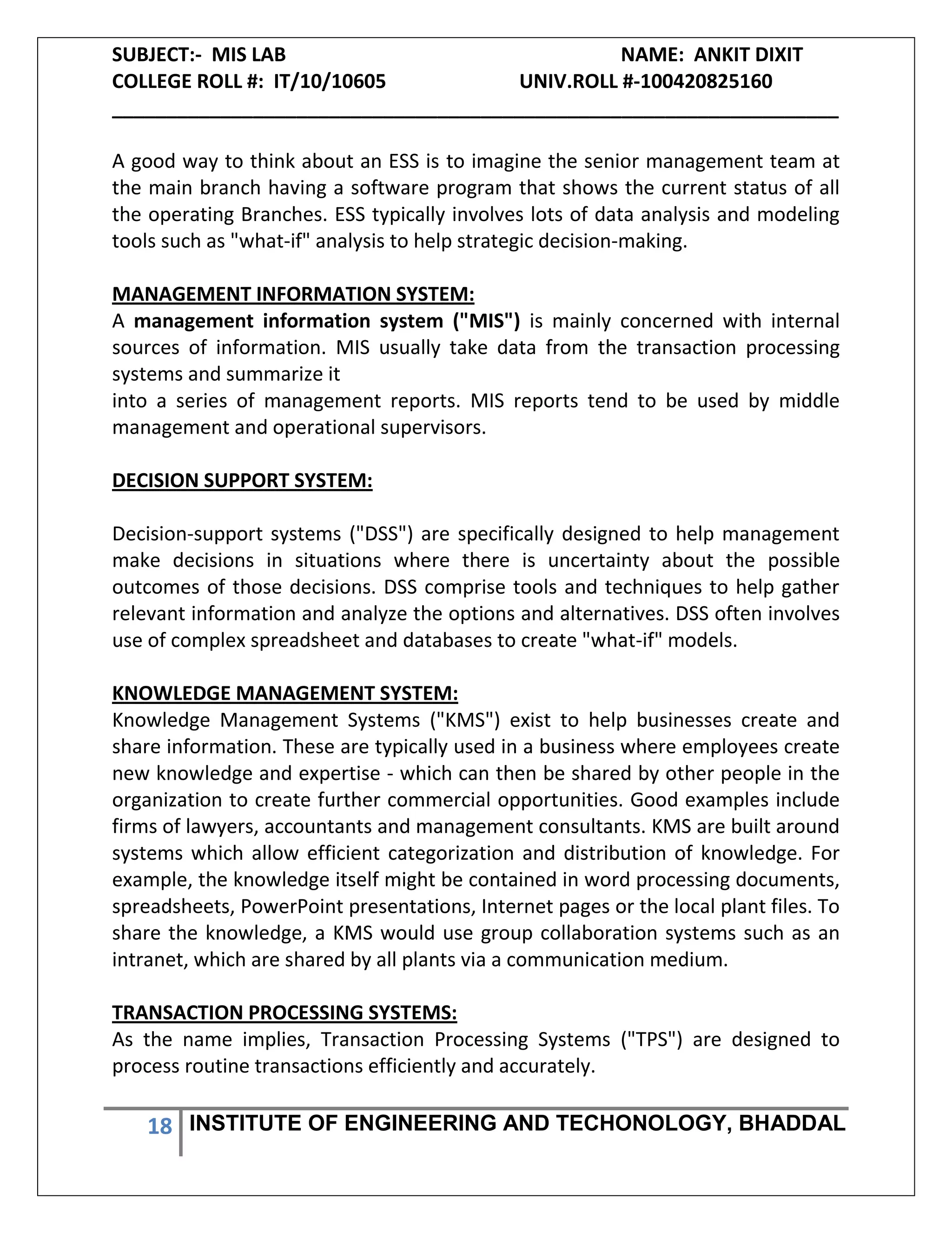 SUBJECT:- MIS LAB NAME: ANKIT DIXIT
COLLEGE ROLL #: IT/10/10605 UNIV.ROLL #-100420825160
___________________________________________________________________
18 INSTITUTE OF ENGINEERING AND TECHONOLOGY, BHADDAL
A good way to think about an ESS is to imagine the senior management team at
the main branch having a software program that shows the current status of all
the operating Branches. ESS typically involves lots of data analysis and modeling
tools such as "what-if" analysis to help strategic decision-making.
MANAGEMENT INFORMATION SYSTEM:
A management information system ("MIS") is mainly concerned with internal
sources of information. MIS usually take data from the transaction processing
systems and summarize it
into a series of management reports. MIS reports tend to be used by middle
management and operational supervisors.
DECISION SUPPORT SYSTEM:
Decision-support systems ("DSS") are specifically designed to help management
make decisions in situations where there is uncertainty about the possible
outcomes of those decisions. DSS comprise tools and techniques to help gather
relevant information and analyze the options and alternatives. DSS often involves
use of complex spreadsheet and databases to create "what-if" models.
KNOWLEDGE MANAGEMENT SYSTEM:
Knowledge Management Systems ("KMS") exist to help businesses create and
share information. These are typically used in a business where employees create
new knowledge and expertise - which can then be shared by other people in the
organization to create further commercial opportunities. Good examples include
firms of lawyers, accountants and management consultants. KMS are built around
systems which allow efficient categorization and distribution of knowledge. For
example, the knowledge itself might be contained in word processing documents,
spreadsheets, PowerPoint presentations, Internet pages or the local plant files. To
share the knowledge, a KMS would use group collaboration systems such as an
intranet, which are shared by all plants via a communication medium.
TRANSACTION PROCESSING SYSTEMS:
As the name implies, Transaction Processing Systems ("TPS") are designed to
process routine transactions efficiently and accurately.
 