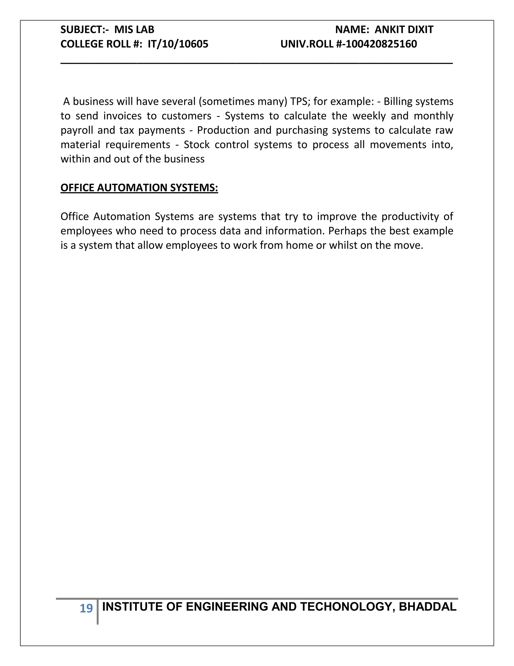 SUBJECT:- MIS LAB NAME: ANKIT DIXIT
COLLEGE ROLL #: IT/10/10605 UNIV.ROLL #-100420825160
___________________________________________________________________
19 INSTITUTE OF ENGINEERING AND TECHONOLOGY, BHADDAL
A business will have several (sometimes many) TPS; for example: - Billing systems
to send invoices to customers - Systems to calculate the weekly and monthly
payroll and tax payments - Production and purchasing systems to calculate raw
material requirements - Stock control systems to process all movements into,
within and out of the business
OFFICE AUTOMATION SYSTEMS:
Office Automation Systems are systems that try to improve the productivity of
employees who need to process data and information. Perhaps the best example
is a system that allow employees to work from home or whilst on the move.
 