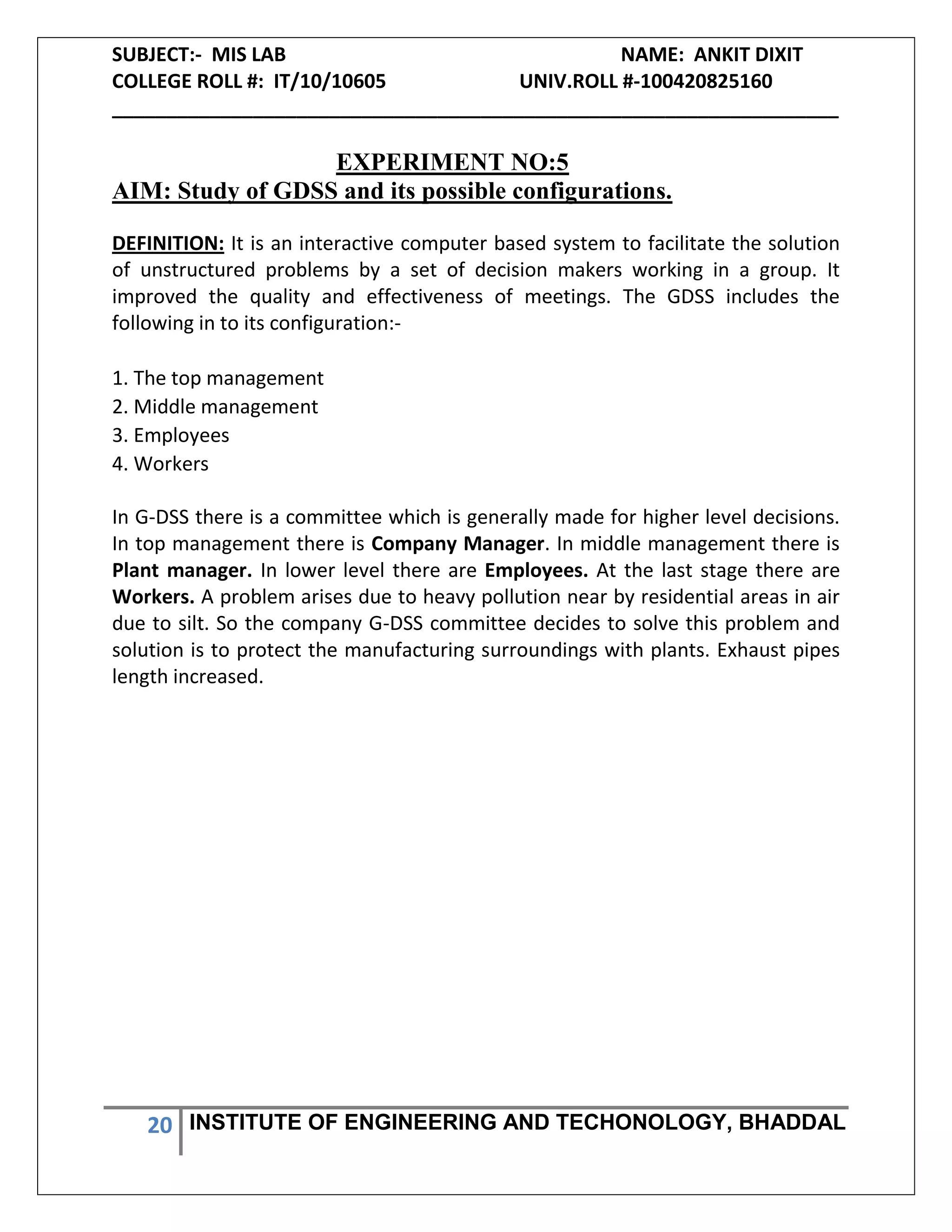 SUBJECT:- MIS LAB NAME: ANKIT DIXIT
COLLEGE ROLL #: IT/10/10605 UNIV.ROLL #-100420825160
___________________________________________________________________
20 INSTITUTE OF ENGINEERING AND TECHONOLOGY, BHADDAL
EXPERIMENT NO:5
AIM: Study of GDSS and its possible configurations.
DEFINITION: It is an interactive computer based system to facilitate the solution
of unstructured problems by a set of decision makers working in a group. It
improved the quality and effectiveness of meetings. The GDSS includes the
following in to its configuration:-
1. The top management
2. Middle management
3. Employees
4. Workers
In G-DSS there is a committee which is generally made for higher level decisions.
In top management there is Company Manager. In middle management there is
Plant manager. In lower level there are Employees. At the last stage there are
Workers. A problem arises due to heavy pollution near by residential areas in air
due to silt. So the company G-DSS committee decides to solve this problem and
solution is to protect the manufacturing surroundings with plants. Exhaust pipes
length increased.
 
