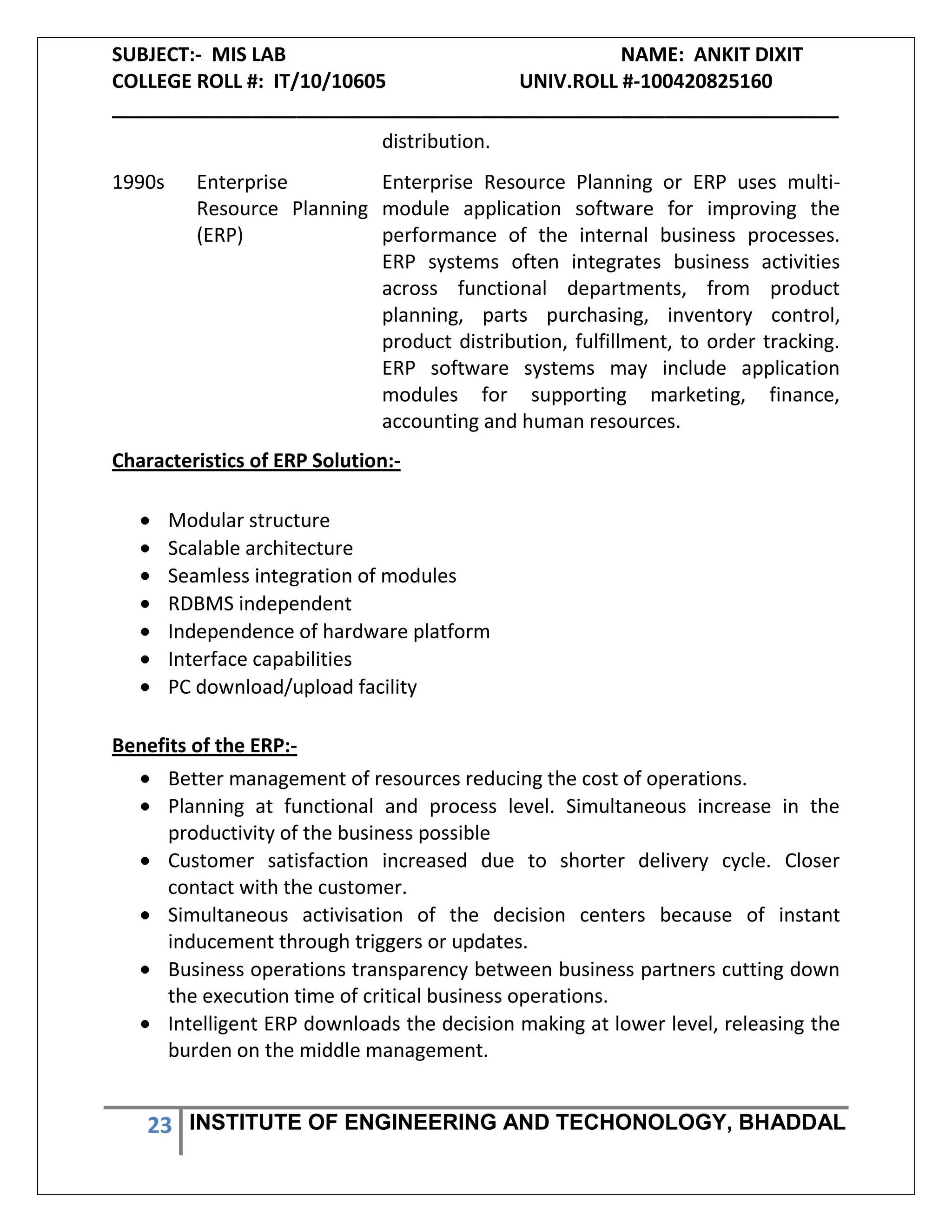 SUBJECT:- MIS LAB NAME: ANKIT DIXIT
COLLEGE ROLL #: IT/10/10605 UNIV.ROLL #-100420825160
___________________________________________________________________
23 INSTITUTE OF ENGINEERING AND TECHONOLOGY, BHADDAL
distribution.
1990s Enterprise
Resource Planning
(ERP)
Enterprise Resource Planning or ERP uses multi-
module application software for improving the
performance of the internal business processes.
ERP systems often integrates business activities
across functional departments, from product
planning, parts purchasing, inventory control,
product distribution, fulfillment, to order tracking.
ERP software systems may include application
modules for supporting marketing, finance,
accounting and human resources.
Characteristics of ERP Solution:-
Modular structure
Scalable architecture
Seamless integration of modules
RDBMS independent
Independence of hardware platform
Interface capabilities
PC download/upload facility
Benefits of the ERP:-
Better management of resources reducing the cost of operations.
Planning at functional and process level. Simultaneous increase in the
productivity of the business possible
Customer satisfaction increased due to shorter delivery cycle. Closer
contact with the customer.
Simultaneous activisation of the decision centers because of instant
inducement through triggers or updates.
Business operations transparency between business partners cutting down
the execution time of critical business operations.
Intelligent ERP downloads the decision making at lower level, releasing the
burden on the middle management.
 