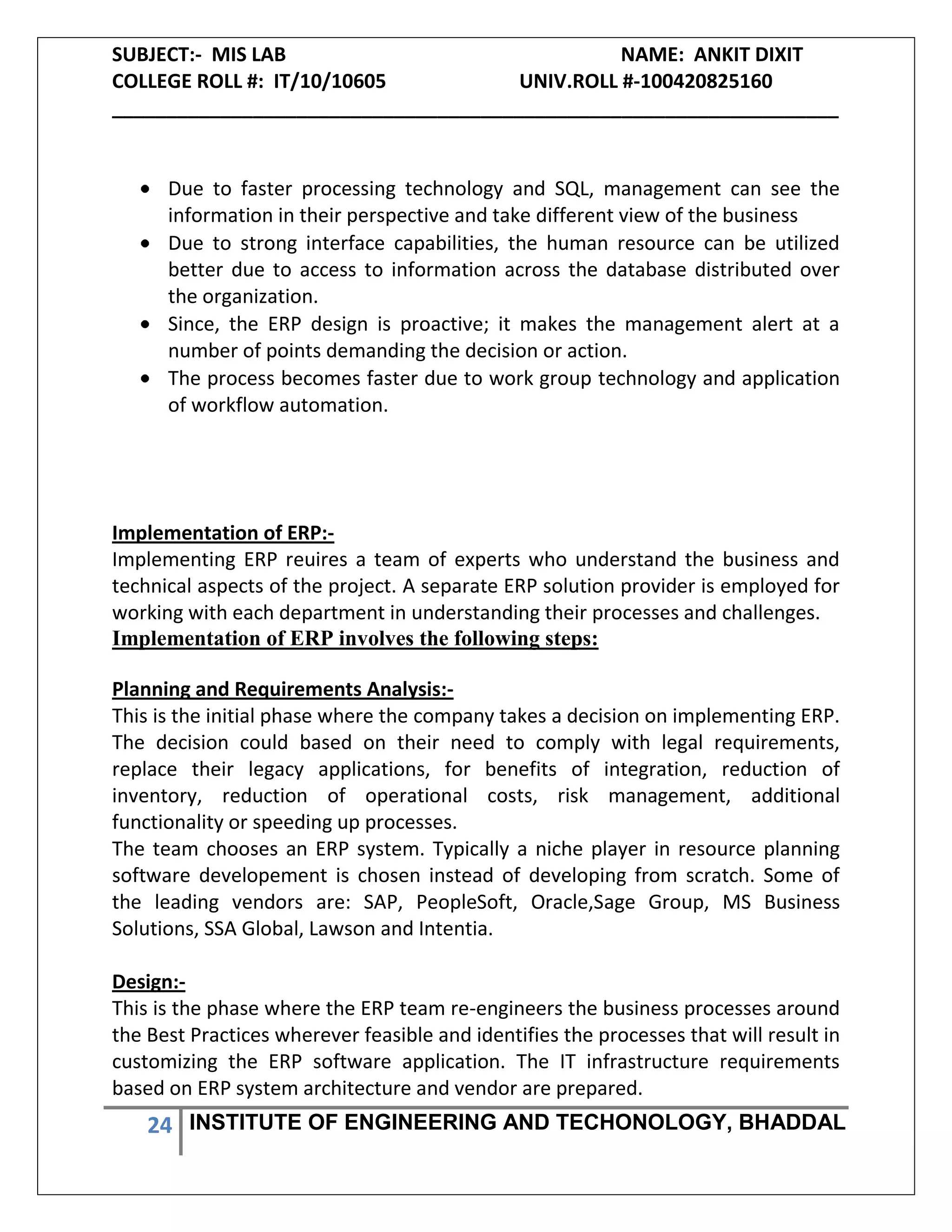 SUBJECT:- MIS LAB NAME: ANKIT DIXIT
COLLEGE ROLL #: IT/10/10605 UNIV.ROLL #-100420825160
___________________________________________________________________
24 INSTITUTE OF ENGINEERING AND TECHONOLOGY, BHADDAL
Due to faster processing technology and SQL, management can see the
information in their perspective and take different view of the business
Due to strong interface capabilities, the human resource can be utilized
better due to access to information across the database distributed over
the organization.
Since, the ERP design is proactive; it makes the management alert at a
number of points demanding the decision or action.
The process becomes faster due to work group technology and application
of workflow automation.
Implementation of ERP:-
Implementing ERP reuires a team of experts who understand the business and
technical aspects of the project. A separate ERP solution provider is employed for
working with each department in understanding their processes and challenges.
Implementation of ERP involves the following steps:
Planning and Requirements Analysis:-
This is the initial phase where the company takes a decision on implementing ERP.
The decision could based on their need to comply with legal requirements,
replace their legacy applications, for benefits of integration, reduction of
inventory, reduction of operational costs, risk management, additional
functionality or speeding up processes.
The team chooses an ERP system. Typically a niche player in resource planning
software developement is chosen instead of developing from scratch. Some of
the leading vendors are: SAP, PeopleSoft, Oracle,Sage Group, MS Business
Solutions, SSA Global, Lawson and Intentia.
Design:-
This is the phase where the ERP team re-engineers the business processes around
the Best Practices wherever feasible and identifies the processes that will result in
customizing the ERP software application. The IT infrastructure requirements
based on ERP system architecture and vendor are prepared.
 