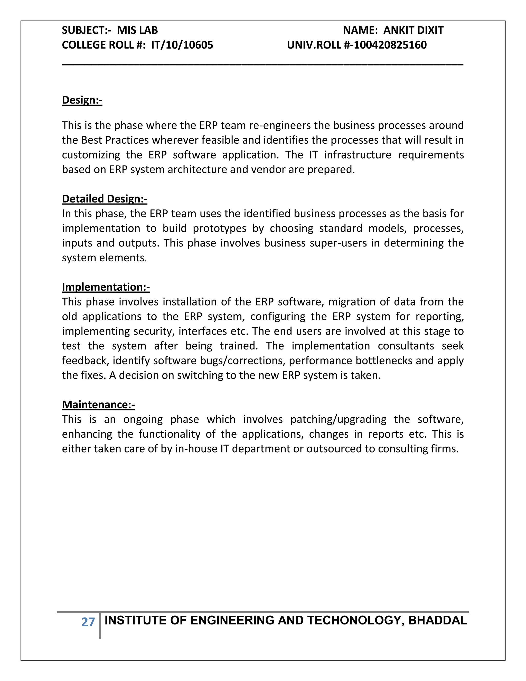 SUBJECT:- MIS LAB NAME: ANKIT DIXIT
COLLEGE ROLL #: IT/10/10605 UNIV.ROLL #-100420825160
___________________________________________________________________
27 INSTITUTE OF ENGINEERING AND TECHONOLOGY, BHADDAL
Design:-
This is the phase where the ERP team re-engineers the business processes around
the Best Practices wherever feasible and identifies the processes that will result in
customizing the ERP software application. The IT infrastructure requirements
based on ERP system architecture and vendor are prepared.
Detailed Design:-
In this phase, the ERP team uses the identified business processes as the basis for
implementation to build prototypes by choosing standard models, processes,
inputs and outputs. This phase involves business super-users in determining the
system elements.
Implementation:-
This phase involves installation of the ERP software, migration of data from the
old applications to the ERP system, configuring the ERP system for reporting,
implementing security, interfaces etc. The end users are involved at this stage to
test the system after being trained. The implementation consultants seek
feedback, identify software bugs/corrections, performance bottlenecks and apply
the fixes. A decision on switching to the new ERP system is taken.
Maintenance:-
This is an ongoing phase which involves patching/upgrading the software,
enhancing the functionality of the applications, changes in reports etc. This is
either taken care of by in-house IT department or outsourced to consulting firms.
 